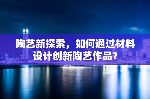 陶艺新探索，如何通过材料设计创新陶艺作品？