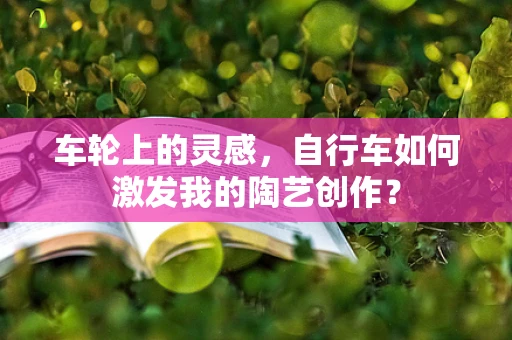 车轮上的灵感，自行车如何激发我的陶艺创作？
