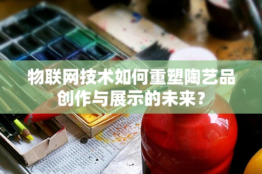 物联网技术如何重塑陶艺品创作与展示的未来？