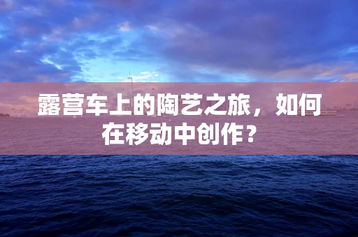 露营车上的陶艺之旅，如何在移动中创作？