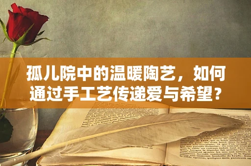 孤儿院中的温暖陶艺，如何通过手工艺传递爱与希望？