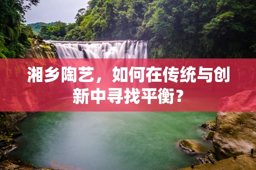 湘乡陶艺，如何在传统与创新中寻找平衡？