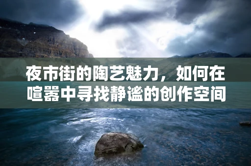 夜市街的陶艺魅力，如何在喧嚣中寻找静谧的创作空间？