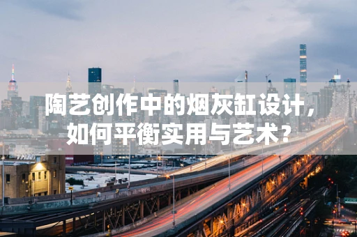 陶艺创作中的烟灰缸设计，如何平衡实用与艺术？