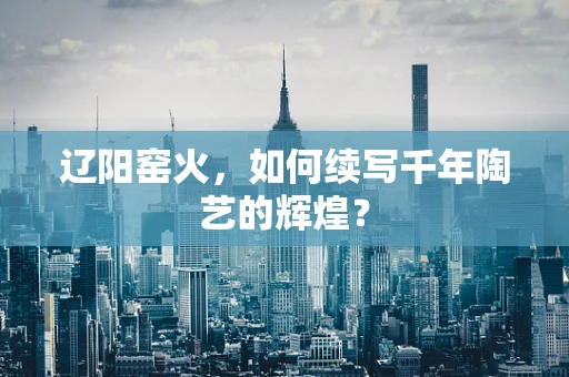 辽阳窑火，如何续写千年陶艺的辉煌？