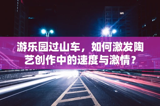 游乐园过山车，如何激发陶艺创作中的速度与激情？