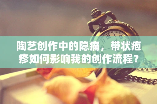 陶艺创作中的隐痛，带状疱疹如何影响我的创作流程？