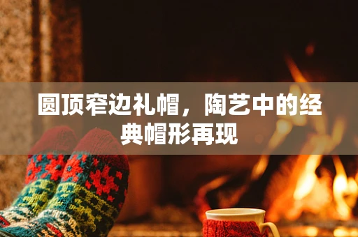 圆顶窄边礼帽，陶艺中的经典帽形再现