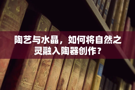 陶艺与水晶，如何将自然之灵融入陶器创作？