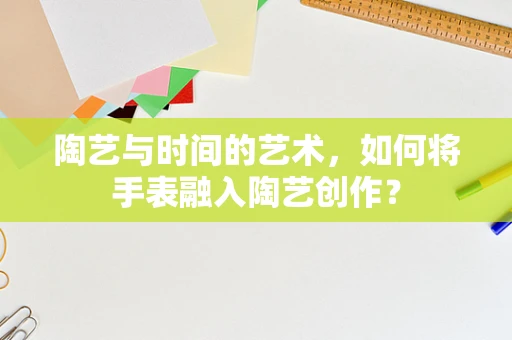 陶艺与时间的艺术，如何将手表融入陶艺创作？