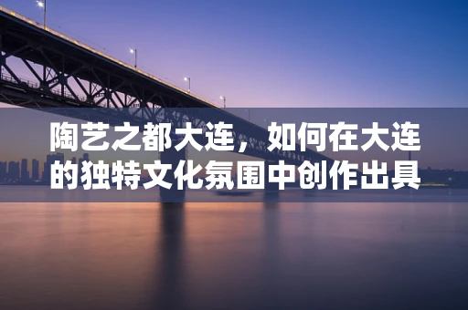 陶艺之都大连，如何在大连的独特文化氛围中创作出具有地域特色的陶艺作品？