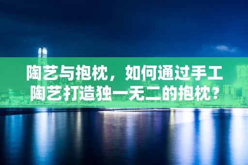 陶艺与抱枕，如何通过手工陶艺打造独一无二的抱枕？