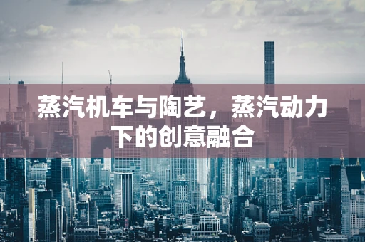 蒸汽机车与陶艺，蒸汽动力下的创意融合