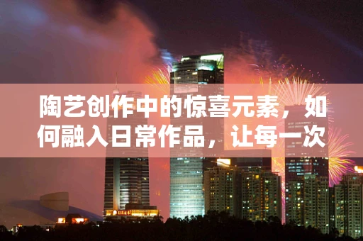 陶艺创作中的惊喜元素，如何融入日常作品，让每一次触碰都成为独特体验？