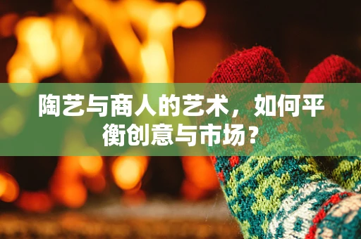 陶艺与商人的艺术，如何平衡创意与市场？