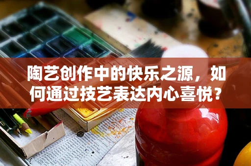 陶艺创作中的快乐之源，如何通过技艺表达内心喜悦？