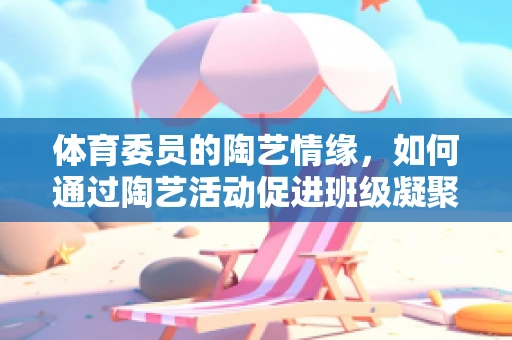 体育委员的陶艺情缘，如何通过陶艺活动促进班级凝聚力？