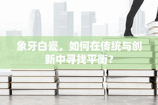 象牙白瓷，如何在传统与创新中寻找平衡？