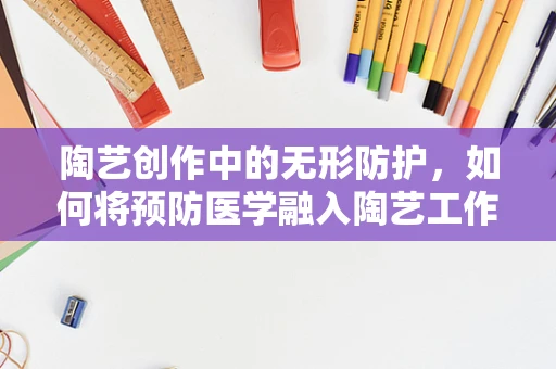 陶艺创作中的无形防护，如何将预防医学融入陶艺工作室的卫生管理？