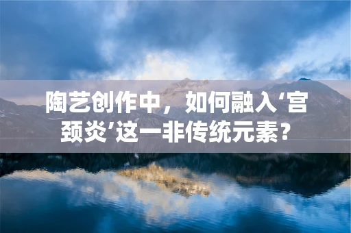 陶艺创作中，如何融入‘宫颈炎’这一非传统元素？