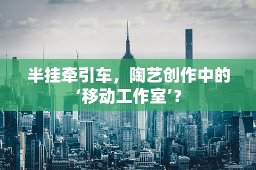 半挂牵引车，陶艺创作中的‘移动工作室’？