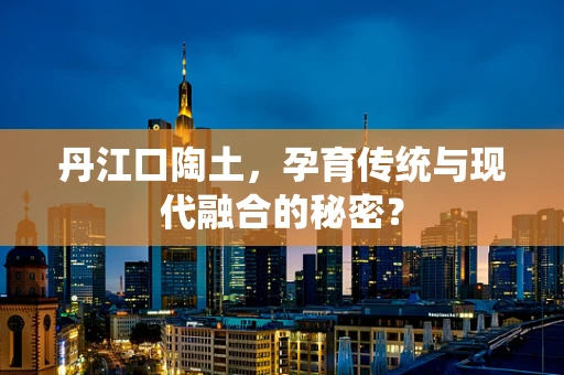 丹江口陶土，孕育传统与现代融合的秘密？