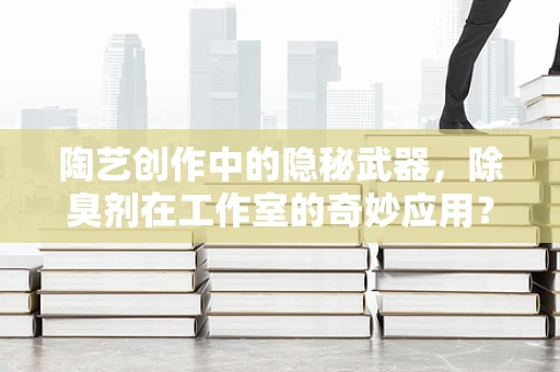 陶艺创作中的隐秘武器，除臭剂在工作室的奇妙应用？