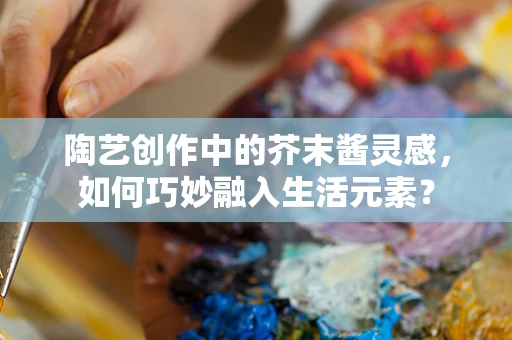 陶艺创作中的芥末酱灵感，如何巧妙融入生活元素？