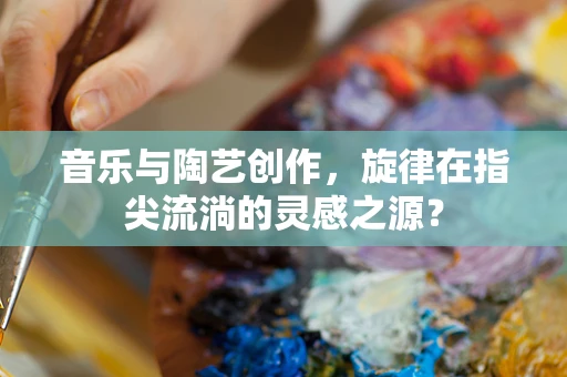 音乐与陶艺创作，旋律在指尖流淌的灵感之源？