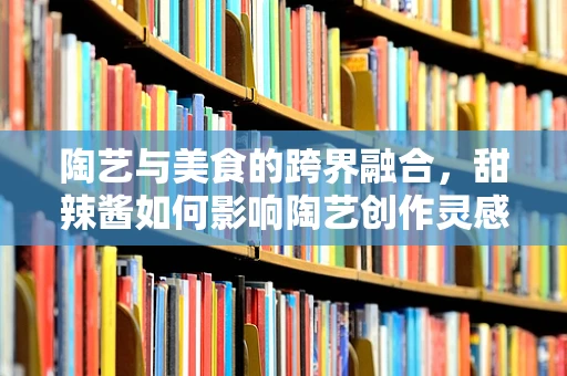 陶艺与美食的跨界融合，甜辣酱如何影响陶艺创作灵感？