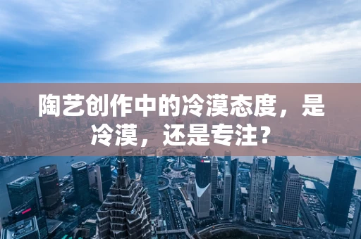 陶艺创作中的冷漠态度，是冷漠，还是专注？