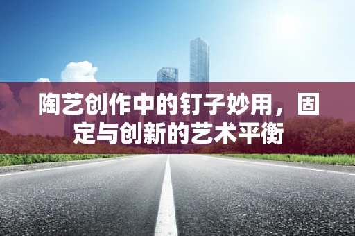 陶艺创作中的钉子妙用，固定与创新的艺术平衡