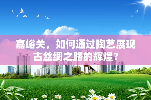 嘉峪关，如何通过陶艺展现古丝绸之路的辉煌？