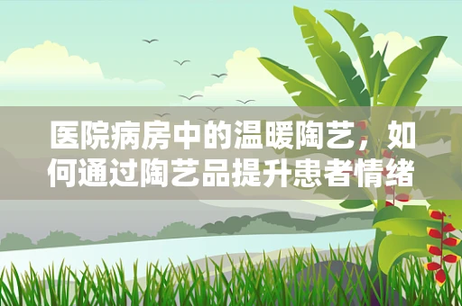 医院病房中的温暖陶艺，如何通过陶艺品提升患者情绪？