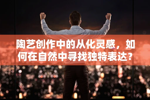 陶艺创作中的从化灵感，如何在自然中寻找独特表达？