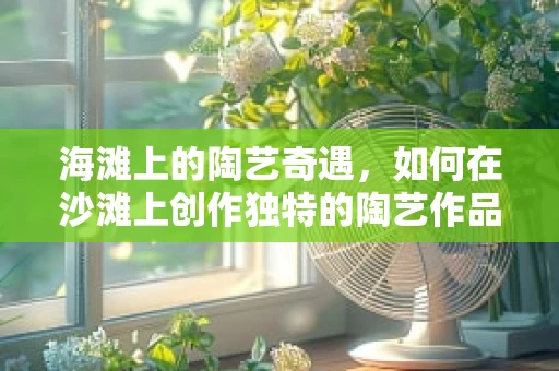 海滩上的陶艺奇遇，如何在沙滩上创作独特的陶艺作品？