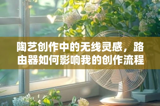 陶艺创作中的无线灵感，路由器如何影响我的创作流程？