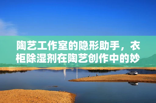 陶艺工作室的隐形助手，衣柜除湿剂在陶艺创作中的妙用？