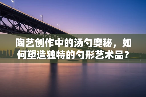 陶艺创作中的汤勺奥秘，如何塑造独特的勺形艺术品？