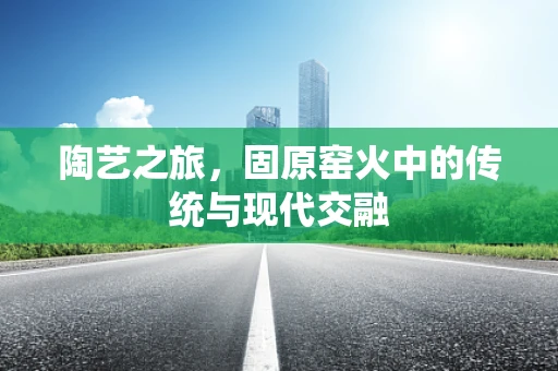 陶艺之旅，固原窑火中的传统与现代交融