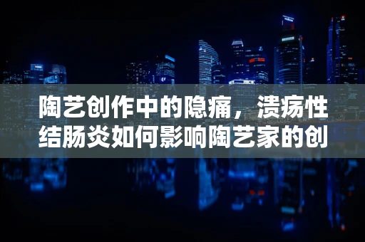 陶艺创作中的隐痛，溃疡性结肠炎如何影响陶艺家的创作状态？