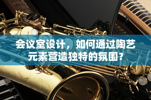 会议室设计，如何通过陶艺元素营造独特的氛围？