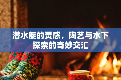 潜水艇的灵感，陶艺与水下探索的奇妙交汇