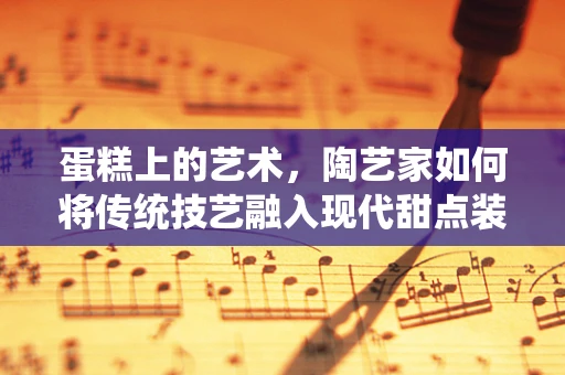 蛋糕上的艺术，陶艺家如何将传统技艺融入现代甜点装饰？