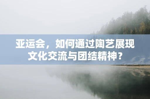 亚运会，如何通过陶艺展现文化交流与团结精神？