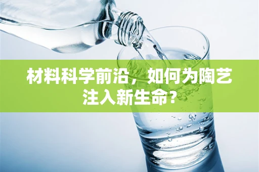 材料科学前沿，如何为陶艺注入新生命？