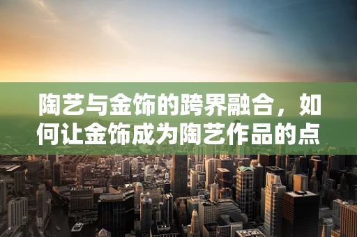 陶艺与金饰的跨界融合，如何让金饰成为陶艺作品的点睛之笔？