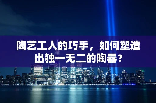 陶艺工人的巧手，如何塑造出独一无二的陶器？