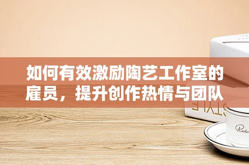如何有效激励陶艺工作室的雇员，提升创作热情与团队凝聚力？