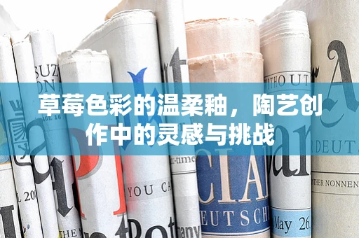 草莓色彩的温柔釉，陶艺创作中的灵感与挑战